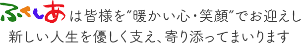 ふくしあは皆様を”暖かい心・笑顔”でお迎えし新しい人生を優しく支え、寄り添ってまいります